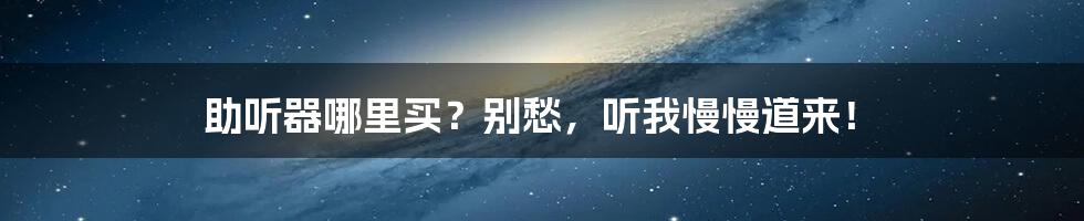 助听器哪里买？别愁，听我慢慢道来！