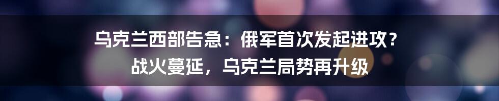 乌克兰西部告急:俄军首次发起进攻? 战火蔓延,乌克兰局势再升级