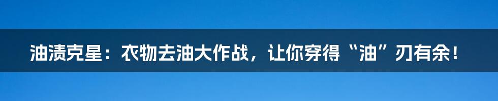 油渍克星：衣物去油大作战，让你穿得“油”刃有余！