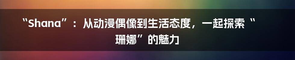 “Shana”:从动漫偶像到生活态度,一起探索“珊娜”的魅力