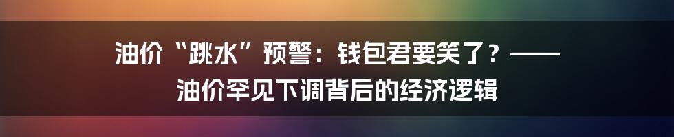 油价“跳水”预警：钱包君要笑了？—— 油价罕见下调背后的经济逻辑