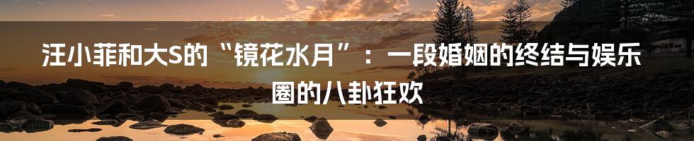 汪小菲和大S的“镜花水月”:一段婚姻的终结与娱乐圈的八卦狂欢