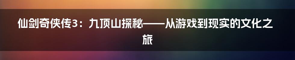 仙剑奇侠传3:九顶山探秘——从游戏到现实的文化之旅
