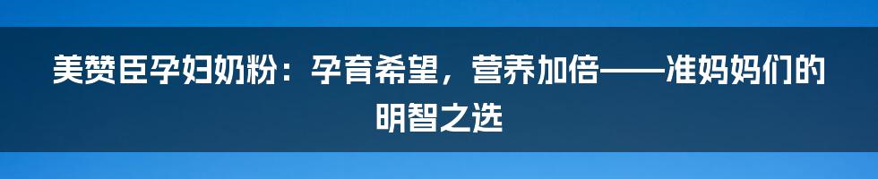 美赞臣孕妇奶粉：孕育希望，营养加倍——准妈妈们的明智之选