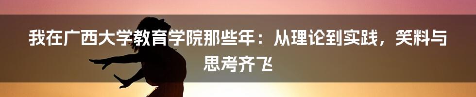 我在广西大学教育学院那些年：从理论到实践，笑料与思考齐飞