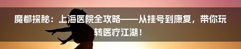 魔都探秘：上海医院全攻略——从挂号到康复，带你玩转医疗江湖！