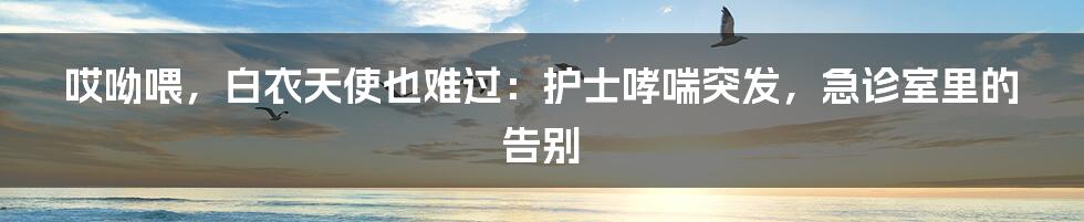 哎呦喂，白衣天使也难过：护士哮喘突发，急诊室里的告别