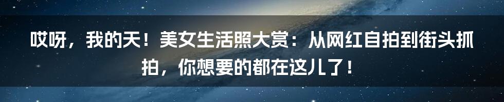 哎呀，我的天！美女生活照大赏：从网红自拍到街头抓拍，你想要的都在这儿了！