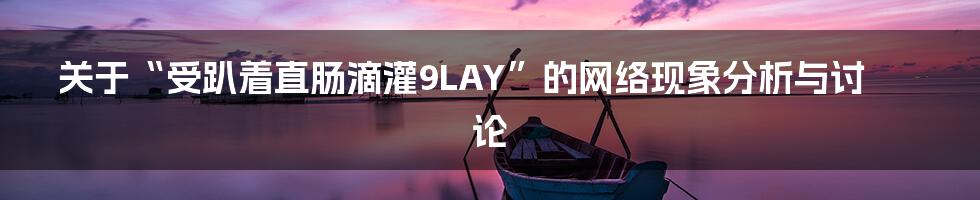 关于“受趴着直肠滴灌9LAY”的网络现象分析与讨论