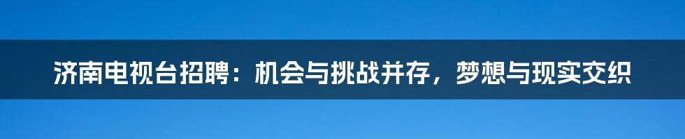 济南电视台招聘:机会与挑战并存,梦想与现实交织