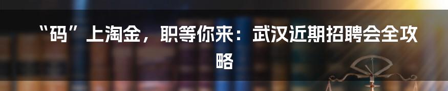 “码”上淘金,职等你来:武汉近期招聘会全攻略