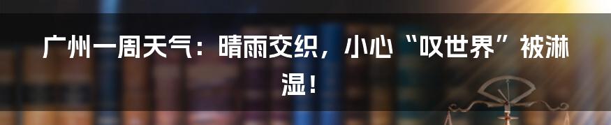 广州一周天气:晴雨交织,小心“叹世界”被淋湿!