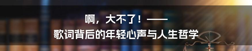 啊，大不了！—— 歌词背后的年轻心声与人生哲学