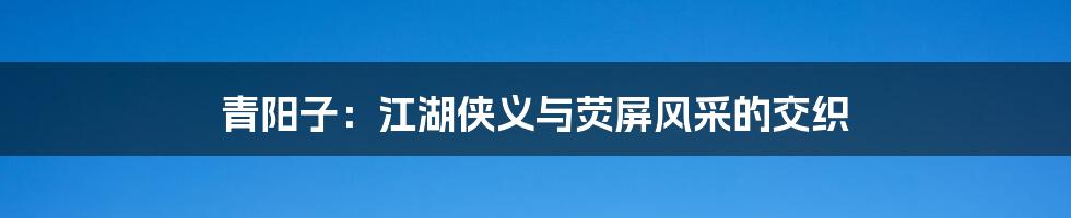 青阳子:江湖侠义与荧屏风采的交织