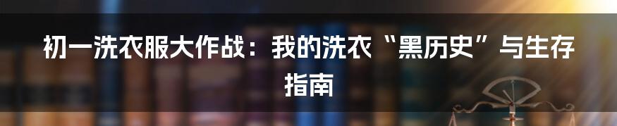 初一洗衣服大作战：我的洗衣“黑历史”与生存指南