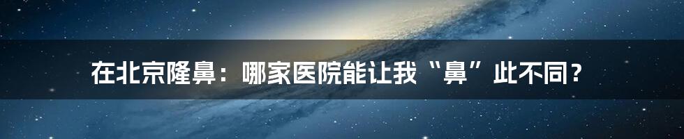 在北京隆鼻:哪家医院能让我“鼻”此不同?