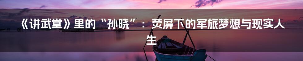 《讲武堂》里的“孙晓”:荧屏下的军旅梦想与现实人生