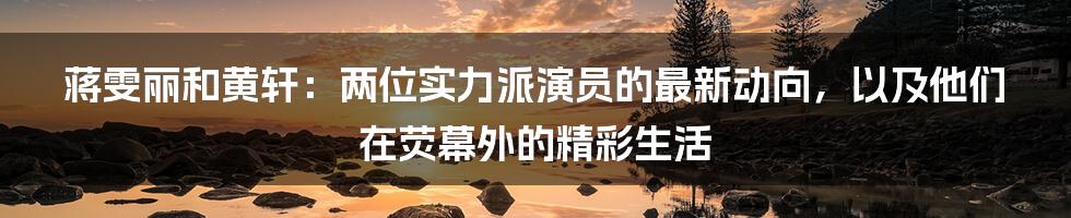 蒋雯丽和黄轩:两位实力派演员的最新动向,以及他们在荧幕外的精彩生活