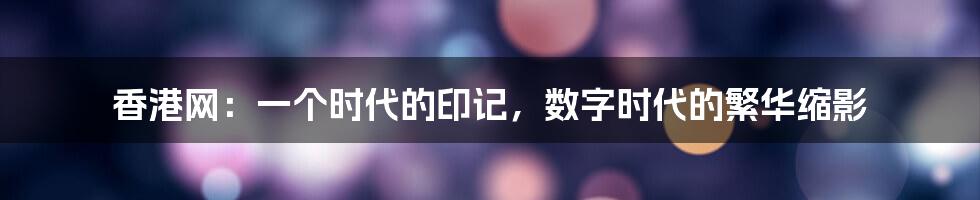 香港网：一个时代的印记，数字时代的繁华缩影
