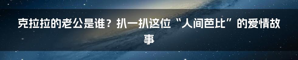 克拉拉的老公是谁?扒一扒这位“人间芭比”的爱情故事