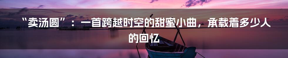 “卖汤圆”:一首跨越时空的甜蜜小曲,承载着多少人的回忆