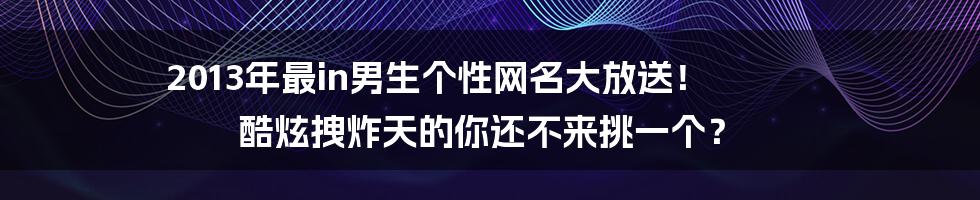 2013年最in男生个性网名大放送！ 酷炫拽炸天的你还不来挑一个？