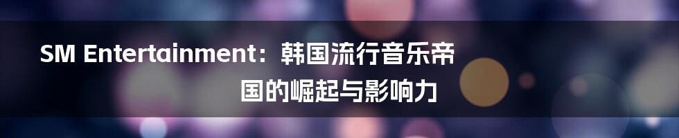 SM Entertainment:韩国流行音乐帝国的崛起与影响力