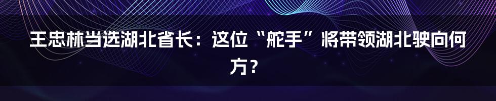 王忠林当选湖北省长:这位“舵手”将带领湖北驶向何方?