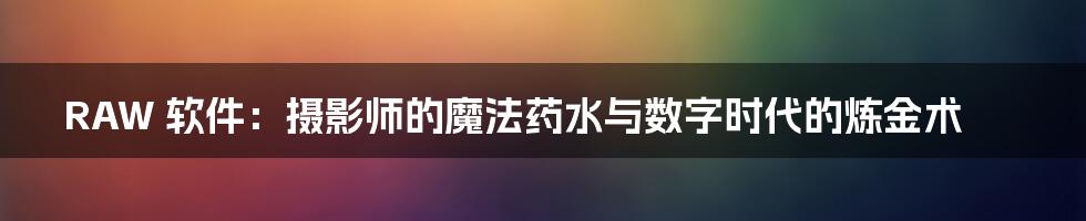 RAW 软件:摄影师的魔法药水与数字时代的炼金术