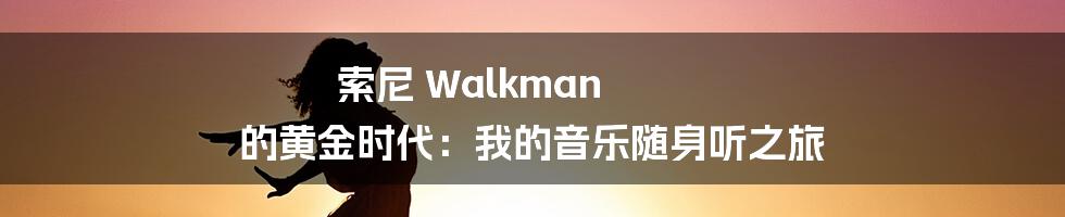 索尼 Walkman 的黄金时代:我的音乐随身听之旅