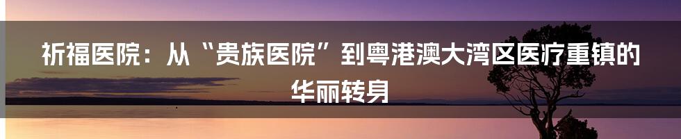 祈福医院：从“贵族医院”到粤港澳大湾区医疗重镇的华丽转身