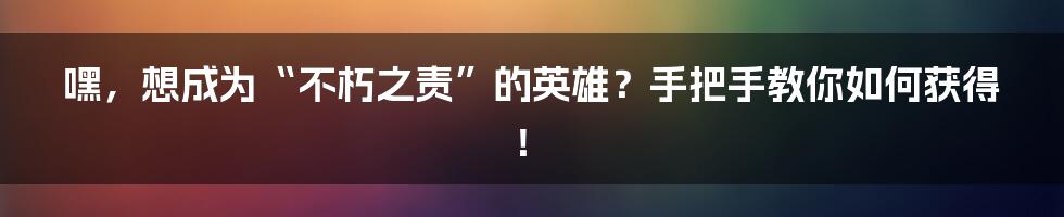 嘿,想成为“不朽之责”的英雄?手把手教你如何获得!
