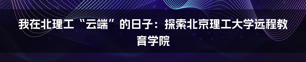我在北理工“云端”的日子:探索北京理工大学远程教育学院