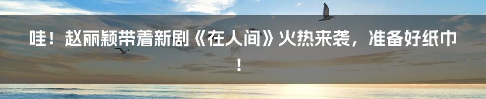 哇!赵丽颖带着新剧《在人间》火热来袭,准备好纸巾!