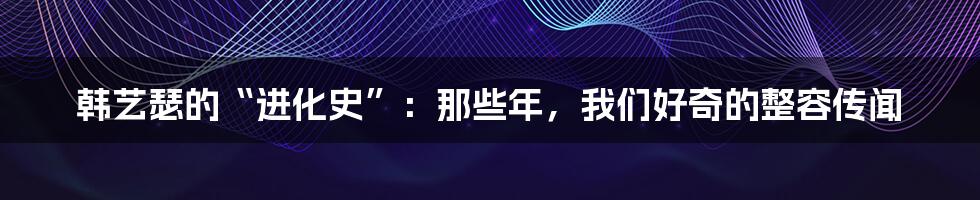 韩艺瑟的“进化史”:那些年,我们好奇的整容传闻