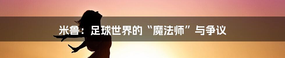 米鲁:足球世界的“魔法师”与争议