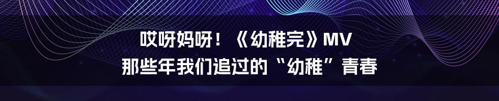 哎呀妈呀！《幼稚完》MV 那些年我们追过的“幼稚”青春