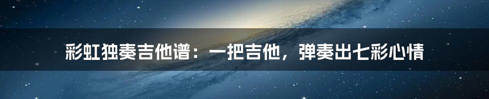 彩虹独奏吉他谱:一把吉他,弹奏出七彩心情