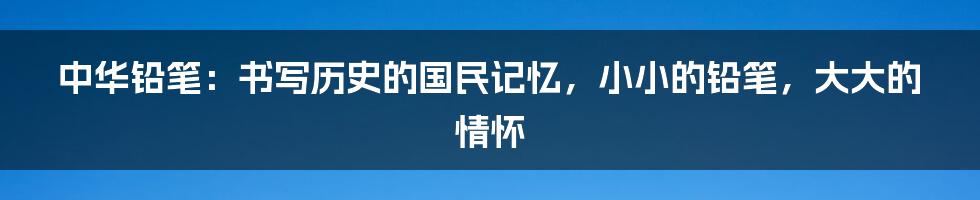 中华铅笔:书写历史的国民记忆,小小的铅笔,大大的情怀
