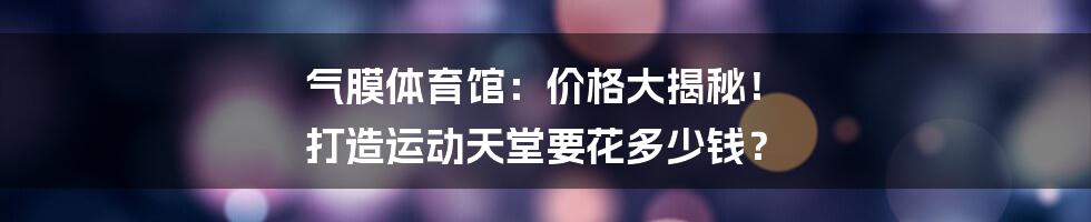 气膜体育馆:价格大揭秘! 打造运动天堂要花多少钱?