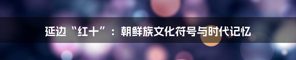 延边“红十”:朝鲜族文化符号与时代记忆