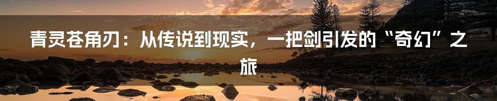 青灵苍角刃：从传说到现实，一把剑引发的“奇幻”之旅