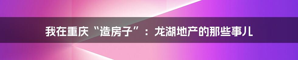 我在重庆“造房子”:龙湖地产的那些事儿