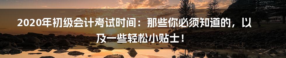 2020年初级会计考试时间:那些你必须知道的,以及一些轻松小贴士!