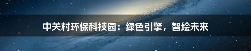 中关村环保科技园：绿色引擎，智绘未来