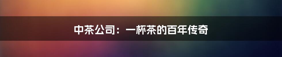 中茶公司:一杯茶的百年传奇