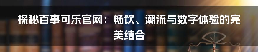 探秘百事可乐官网:畅饮、潮流与数字体验的完美结合