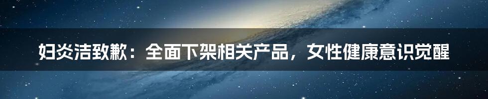 妇炎洁致歉:全面下架相关产品,女性健康意识觉醒