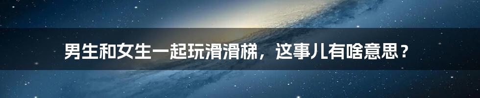 男生和女生一起玩滑滑梯，这事儿有啥意思？