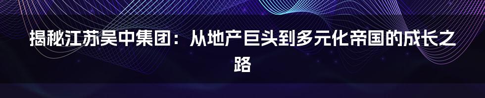 揭秘江苏吴中集团:从地产巨头到多元化帝国的成长之路